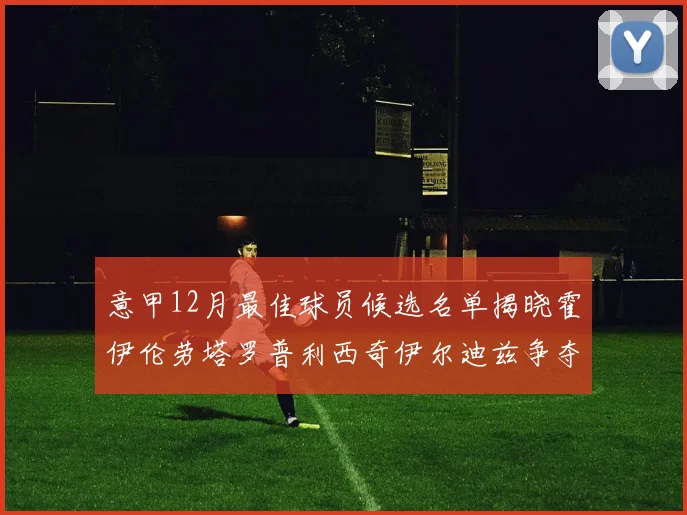 意甲12月最佳球员候选名单揭晓霍伊伦劳塔罗普利西奇伊尔迪兹争夺荣誉