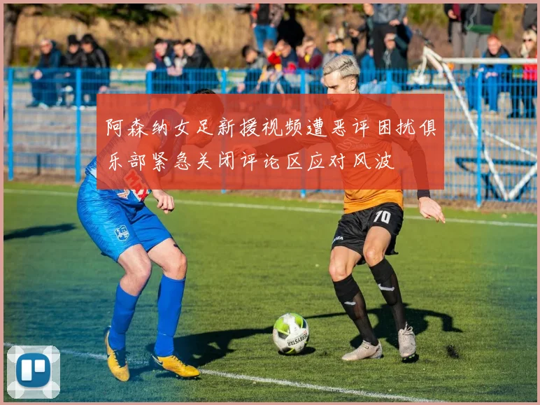 阿森纳女足新援视频遭恶评困扰俱乐部紧急关闭评论区应对风波