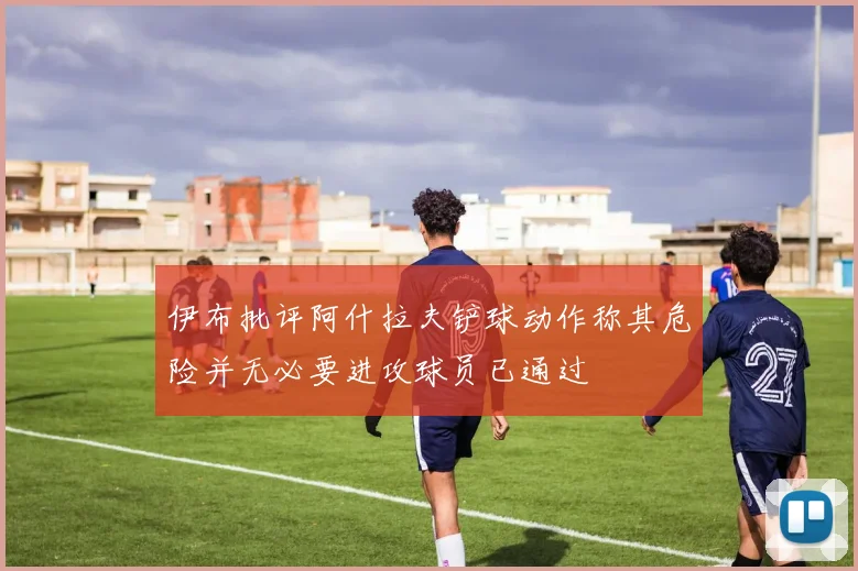 伊布批评阿什拉夫铲球动作称其危险并无必要进攻球员已通过