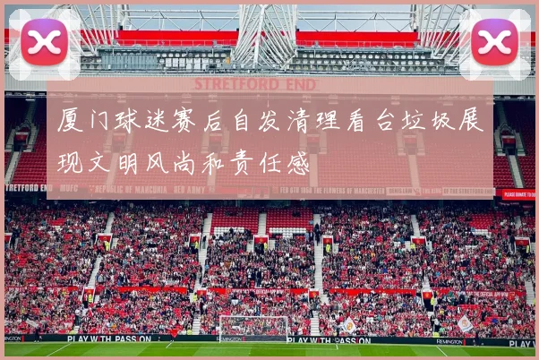 厦门球迷赛后自发清理看台垃圾展现文明风尚和责任感