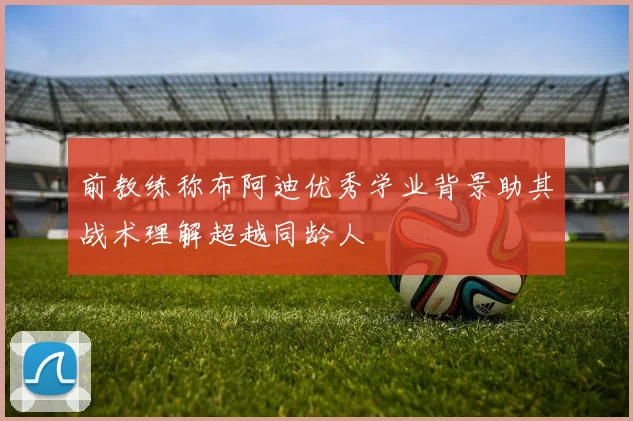 前教练称布阿迪优秀学业背景助其战术理解超越同龄人