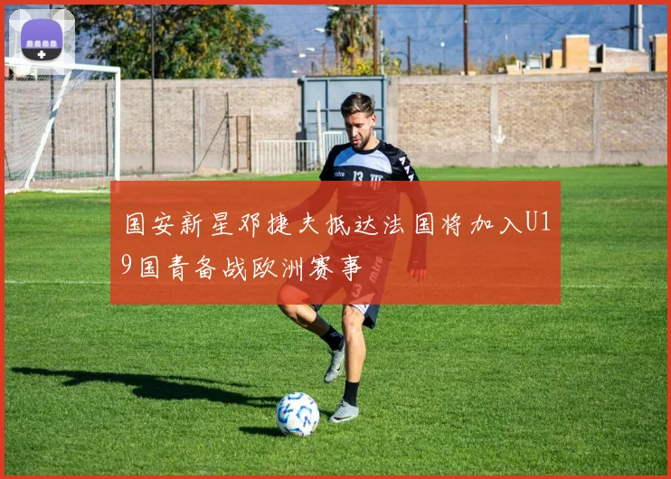 国安新星邓捷夫抵达法国将加入U19国青备战欧洲赛事