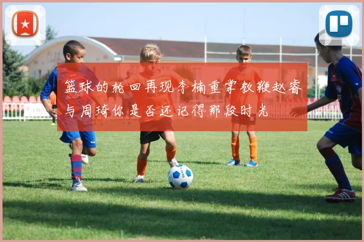 篮球的轮回再现李楠重掌教鞭赵睿与周琦你是否还记得那段时光