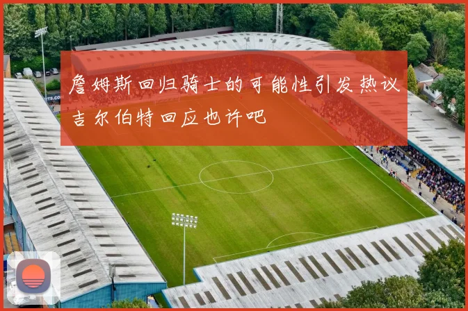 詹姆斯回归骑士的可能性引发热议吉尔伯特回应也许吧