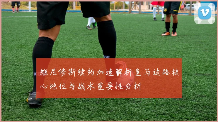维尼修斯续约加速解析皇马边路核心地位与战术重要性分析