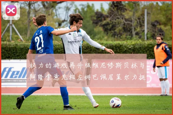 权力的游戏再升级维尼修斯贝林与阿隆索意见相左姆巴佩居莱尔力挺新势力