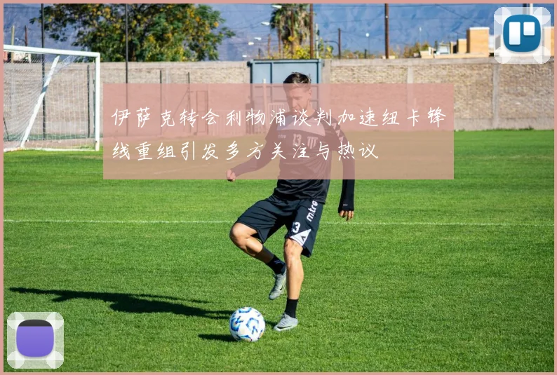 伊萨克转会利物浦谈判加速纽卡锋线重组引发多方关注与热议
