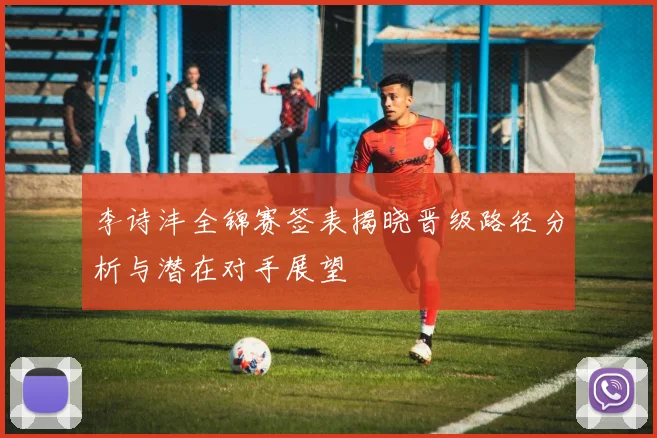 李诗沣全锦赛签表揭晓晋级路径分析与潜在对手展望