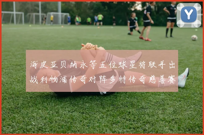 海皮亚贝纳永等五位球星将联手出战利物浦传奇对阵多特传奇慈善赛