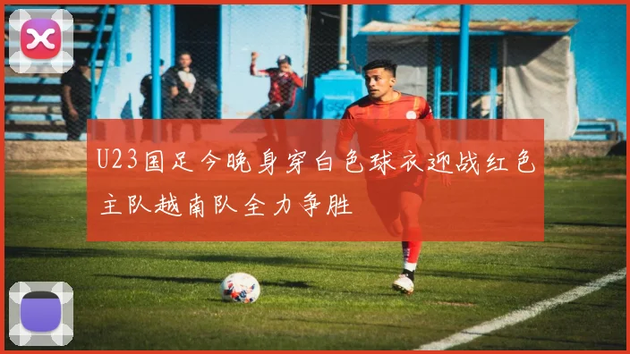U23国足今晚身穿白色球衣迎战红色主队越南队全力争胜