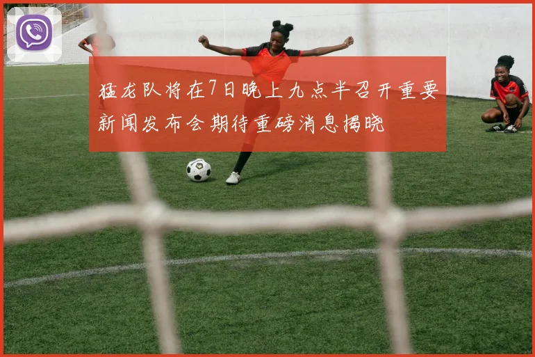 猛龙队将在7日晚上九点半召开重要新闻发布会期待重磅消息揭晓