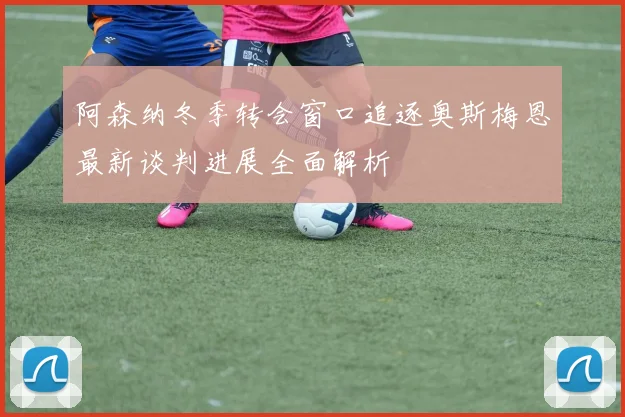阿森纳冬季转会窗口追逐奥斯梅恩最新谈判进展全面解析