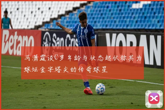 冯潇霆谈C罗年龄与状态起伏称其为球坛金字塔尖的传奇球星