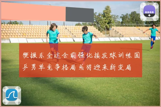 樊振东全运会前强化接发球训练国乒男单竞争格局或将迎来新变局