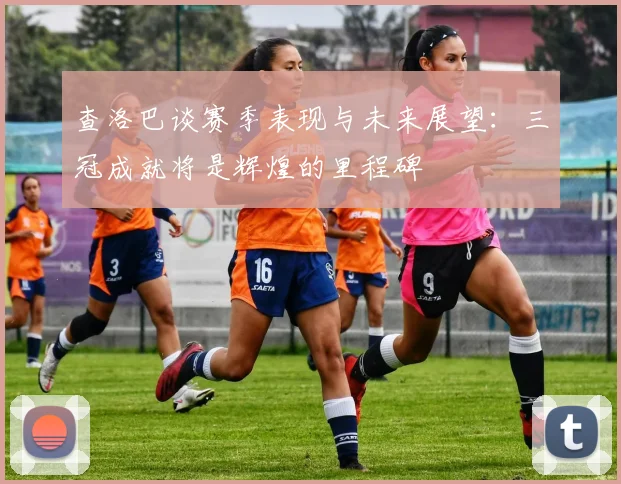 查洛巴谈赛季表现与未来展望：三冠成就将是辉煌的里程碑