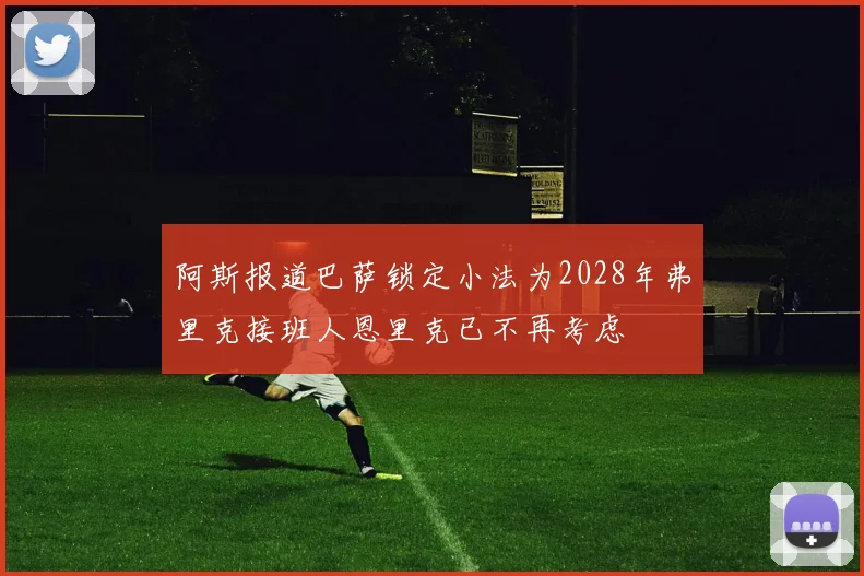 阿斯报道巴萨锁定小法为2028年弗里克接班人恩里克已不再考虑