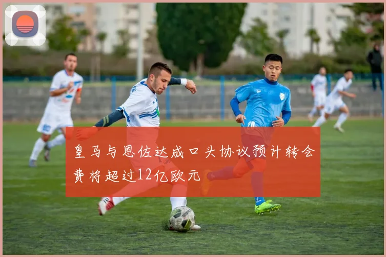 皇马与恩佐达成口头协议预计转会费将超过12亿欧元