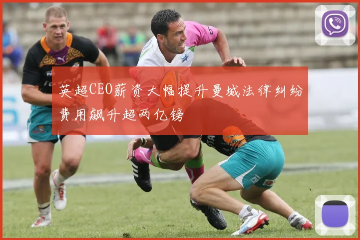 英超CEO薪资大幅提升曼城法律纠纷费用飙升超两亿镑