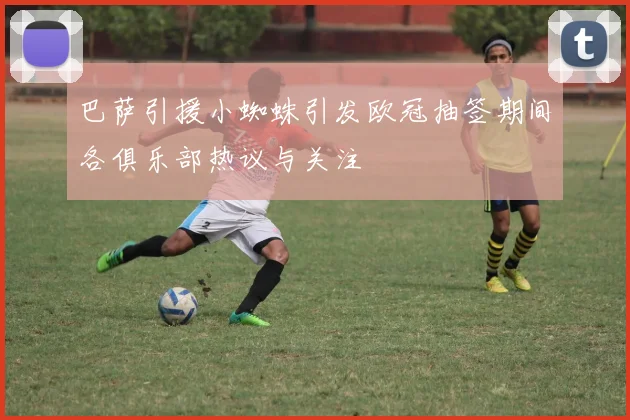巴萨引援小蜘蛛引发欧冠抽签期间各俱乐部热议与关注