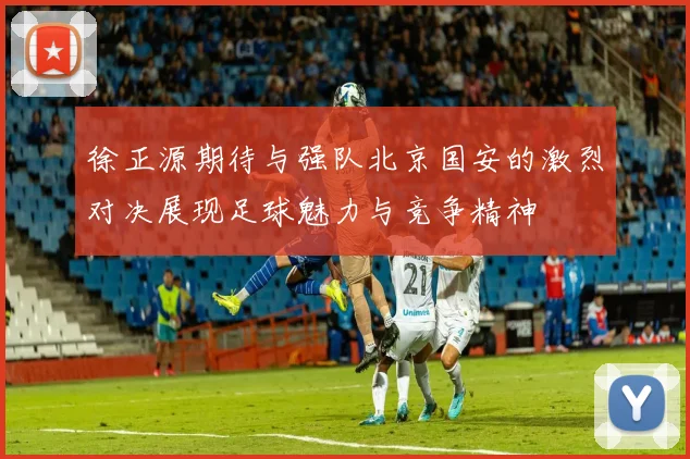 徐正源期待与强队北京国安的激烈对决展现足球魅力与竞争精神