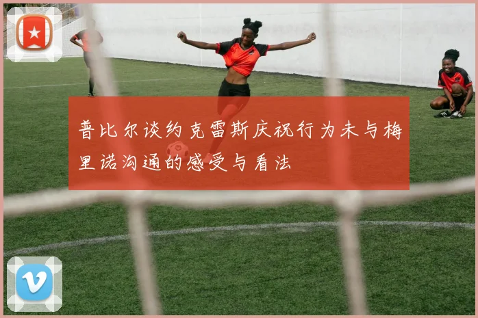 普比尔谈约克雷斯庆祝行为未与梅里诺沟通的感受与看法
