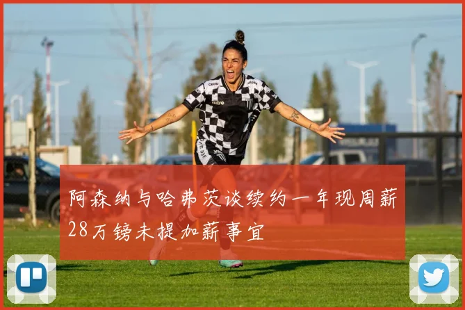 阿森纳与哈弗茨谈续约一年现周薪28万镑未提加薪事宜