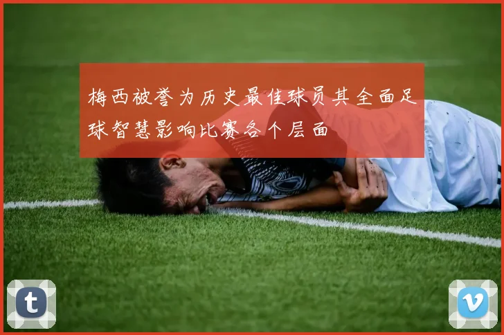 梅西被誉为历史最佳球员其全面足球智慧影响比赛各个层面