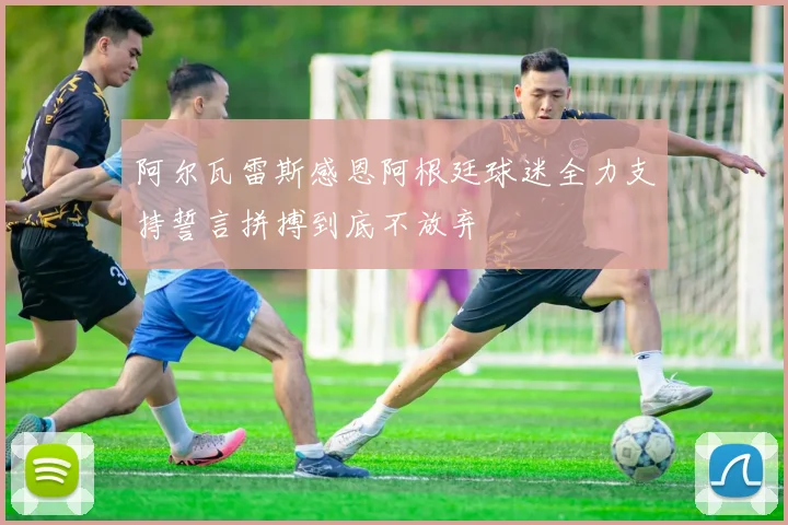 阿尔瓦雷斯感恩阿根廷球迷全力支持誓言拼搏到底不放弃