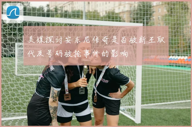 美媒探讨安东尼传奇是否被新王取代及号码被抢事件的影响