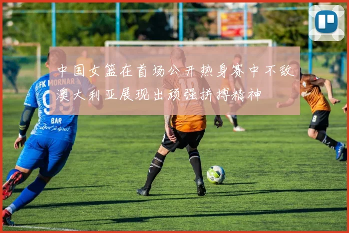 中国女篮在首场公开热身赛中不敌澳大利亚展现出顽强拼搏精神