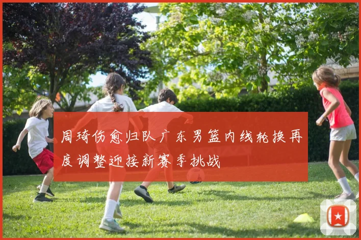 周琦伤愈归队广东男篮内线轮换再度调整迎接新赛季挑战