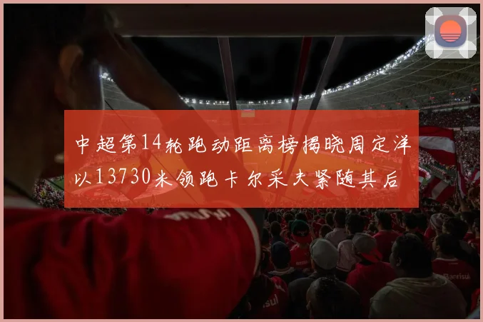 中超第14轮跑动距离榜揭晓周定洋以13730米领跑卡尔采夫紧随其后