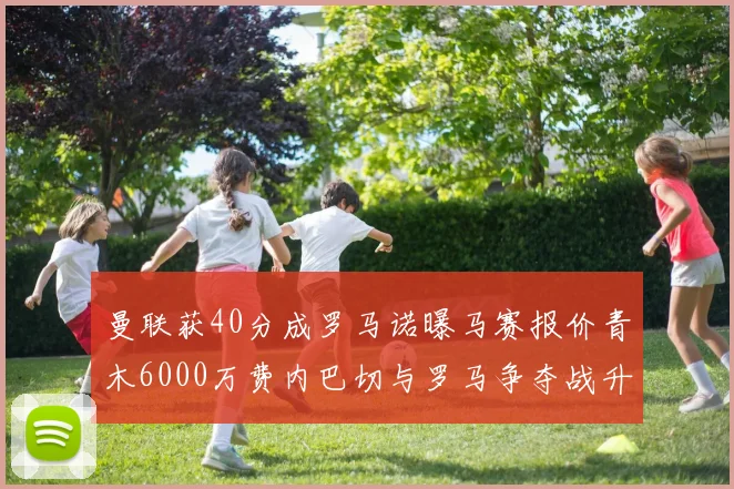 曼联获40分成罗马诺曝马赛报价青木6000万费内巴切与罗马争夺战升级
